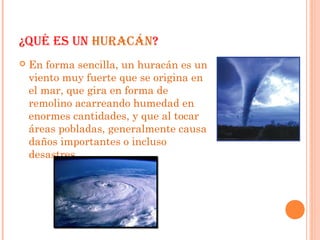 ¿QUÉ ES UN HURACÁN?
 En forma sencilla, un huracán es un
viento muy fuerte que se origina en
el mar, que gira en forma de
remolino acarreando humedad en
enormes cantidades, y que al tocar
áreas pobladas, generalmente causa
daños importantes o incluso
desastres
 