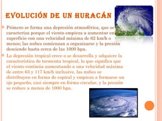 EVOLUCIÓN DE UN HURACÁN
 Primero se forma una depresión atmosférica, que se
caracteriza porque el viento empieza a aumentar en
superficie con una velocidad máxima de 62 km/h o
menos; las nubes comienzan a organizarse y la presión
desciende hasta cerca de las 1000 hpa.
 La depresión tropical crece o se desarrolla y adquiere la
característica de tormenta tropical, lo que significa que
el viento continúa aumentando a una velocidad máxima
de entre 63 y 117 km/h inclusive, las nubes se
distribuyen en forma de espiral y empieza a formarse un
ojo pequeño, casi siempre en forma circular, y la presión
se reduce a menos de 1000 hpa.
 