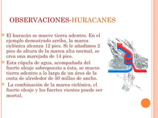 OBSERVACIONES-HURACANES
 El huracán se mueve tierra adentro. En el
ejemplo demostrado arriba, la marea
ciclónica alcanza 12 pies. Si le añadimos 2
pies de altura de la marea alta normal, se
crea una marejada de 14 pies.
 Esta cúpula de agua, acompañada del
fuerte oleaje sobrepuesto a ésta, se mueve
tierra adentro a lo largo de un área de la
costa de alrededor de 50 millas de ancho.
 La combinación de la marea ciclónica, el
fuerte oleaje y los fuertes vientos puede ser
mortal.
 