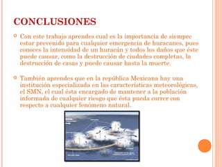 CONCLUSIONES
 Con este trabajo aprendes cual es la importancia de siempre
estar prevenido para cualquier emergencia de huracanes, pues
conoces la intensidad de un huracán y todos los daños que éste
puede causar, como la destrucción de ciudades completas, la
destrucción de casas y puede causar hasta la muerte.
 También aprendes que en la república Mexicana hay una
institución especializada en las características meteorológicas,
el SMN, el cual ésta encargado de mantener a la población
informada de cualquier riesgo que ésta pueda correr con
respecto a cualquier fenómeno natural.
 