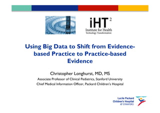 Using Big Data to Shift from Evidence-
   based Practice to Practice-based
              Evidence
            Christopher Longhurst, MD, MS
   Associate Professor of Clinical Pediatrics, Stanford University
   Chief Medical Information Officer, Packard Children’s Hospital
 