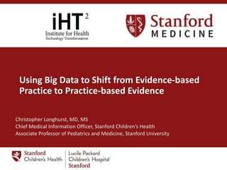 Using Big Data to Shift from Evidence-based
Practice to Practice-based Evidence
Christopher Longhurst, MD, MS
Chief Medical Information Officer, Stanford Children’s Health
Associate Professor of Pediatrics and Medicine, Stanford University
 