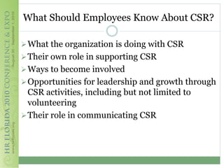 What Should Employees Know About CSR?

 What the organization is doing with CSR
 Their own role in supporting CSR
 Ways to become involved
 Opportunities for leadership and growth through
  CSR activities, including but not limited to
  volunteering
 Their role in communicating CSR
 