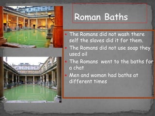  The Romans did not wash there

self the slaves did it for them.
 The Romans did not use soap they
used oil
 The Romans went to the baths for
a chat
 Men and woman had baths at
different times

 