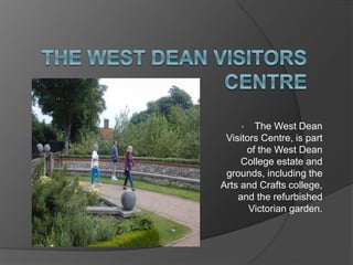 • The West Dean
Visitors Centre, is part
of the West Dean
College estate and
grounds, including the
Arts and Crafts college,
and the refurbished
Victorian garden.
 
