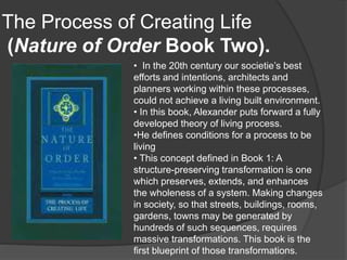 The Process of Creating Life
(Nature of Order Book Two).
• In the 20th century our societie’s best
efforts and intentions, architects and
planners working within these processes,
could not achieve a living built environment.
• In this book, Alexander puts forward a fully
developed theory of living process.
•He defines conditions for a process to be
living
• This concept defined in Book 1: A
structure-preserving transformation is one
which preserves, extends, and enhances
the wholeness of a system. Making changes
in society, so that streets, buildings, rooms,
gardens, towns may be generated by
hundreds of such sequences, requires
massive transformations. This book is the
first blueprint of those transformations.
 