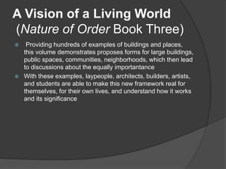 A Vision of a Living World
(Nature of Order Book Three)
 Providing hundreds of examples of buildings and places,
this volume demonstrates proposes forms for large buildings,
public spaces, communities, neighborhoods, which then lead
to discussions about the equally importantance
 With these examples, laypeople, architects, builders, artists,
and students are able to make this new framework real for
themselves, for their own lives, and understand how it works
and its significance
 