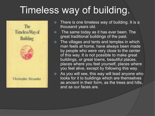 Timeless way of building.
 There is one timeless way of building. It is a
thousand years old.
 The same today as it has ever been. The
great traditional buildings of the past.
 The villages and tents and temples in which
man feels at home, have always been made
by people who were very close to the center
of this way. It is not possible to make great
buildings, or great towns, beautiful places,
places where you feel yourself, places where
you feel alive, except by following this way.
 As you will see, this way will lead anyone who
looks for it to buildings which are themselves
as ancient in their form, as the trees and hills,
and as our faces are.
 