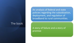 The book
An analysis of federal and state
policies regarding the subsidization,
deployment, and regulation of
broadband to rural communities.
A story of failure and a story of
promise
 