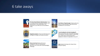 6 take aways
The Rural Electrification Administration: There
is a strong historical connection between rural
electrification in the 1930/1940s, rural
telephony in the 1950s and rural broadband
today.
The Politics of Good Enough: Federal policy has
failed to bring affordable, high-performance
broadband to rural America.
Regulatory Capture: Policy has failed because it
privileges the largest and loudest providers.
“Local broadband is the best broadband”:
Local communities have connected themselves
in the absence of private market or policy help.
This is often done in partnership with a
telephone or electric co-operative or local ISP.
Fiber to the farm? High performance
broadband is vital for contemporary
agriculture, but comes with unacknowledged
challenges
Hype: Beware the hype and critique those
doing the hyping!
 