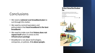 Conclusions
• We need a national rural broadband plan to
cut through this clutter.
• We need to remind lawmakers and
policymakers that local broadband is the best
broadband
• We need to make sure that history does not
repeat itself when it comes to the
infrastructure package
• Broadband is not about technologies,
companies, or policies. It is about people.
 