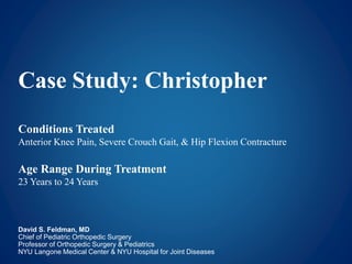 Case Study: Christopher
Conditions Treated
Anterior Knee Pain, Severe Crouch Gait, & Hip Flexion Contracture
Age Range During Treatment
23 Years to 24 Years
David S. Feldman, MD
Chief of Pediatric Orthopedic Surgery
Professor of Orthopedic Surgery & Pediatrics
NYU Langone Medical Center & NYU Hospital for Joint Diseases
 