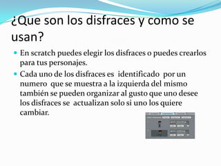 ¿Que son los disfraces y como se
usan?
 En scratch puedes elegir los disfraces o puedes crearlos
para tus personajes.
 Cada uno de los disfraces es identificado por un
numero que se muestra a la izquierda del mismo
también se pueden organizar al gusto que uno desee
los disfraces se actualizan solo si uno los quiere
cambiar.
 