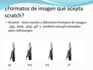 ¿Formatos de imagen que acepta
scratch?
 Scratch tiene mucho y diferentes formatos de imagen
: jpg , bmp , png , gif y también esta gif animados
para videojuegos
Jpg bmp png gif
 