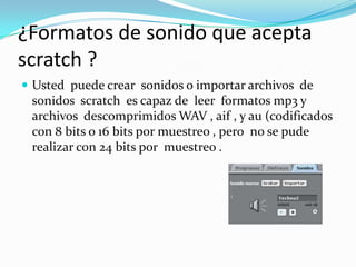 ¿Formatos de sonido que acepta
scratch ?
 Usted puede crear sonidos o importar archivos de
sonidos scratch es capaz de leer formatos mp3 y
archivos descomprimidos WAV , aif , y au (codificados
con 8 bits o 16 bits por muestreo , pero no se pude
realizar con 24 bits por muestreo .
 