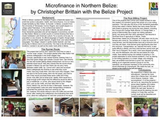 Microfinance in Northern Belize:
by Christopher Brittain with the Belize Project
Background:
While in Belize I worked for the Belize Project, a Nashville based nonprofit that works in education, health, and micro-finance. It is run nearly
single-handedly by Mac Kelton, its founder. In Belize, a student from
the University of Tennessee, Connor Rogers, and myself stayed in a
village called Patchakan, in the northernmost district of
Belize, Corozal. During my last week in Belize, we were joined by
three Vanderbilt graduates who all had degrees in economics, as well
as Mac Kelton. Belize is a small country in Central America that has a
mixed Caribbean/ Latin American culture. For a country of its size, its
population is very diverse. Its official language is English, though large
parts of the population speak Spanish, English Kriol, and native Mayan
languages. The village I stayed in spoke mostly Spanish, and had
strong ties to Mexico due to its proximity. The map to the left shows the
locations I worked in as well as the roads I took while in Belize.

The Runner Route:
The project that Connor and I spent the most time on was a
“runner route” project. This project started when Mac Kelton met
several craftspeople in the small villages near
Corozal, specifically a man named Rodney. Rodney lives in a
less-than-great village right outside Corozal Town, San Antonio.
He has had trouble getting steady employment, but he is a very
talented wood-carver. Mac also noticed that the tourist shops
located in Belize City and San Pedro did not carry many
Belizean-made crafts. So, Connor and I went and surveyed
these craftspeople like Rodney to see what they could
make, how long it took them, and how much they charged. Then
we went to the tourist areas, went into the shops, and tried to
see if they would purchase these same crafts and if they
would, how often and at what price. Ideally, there would be a
large enough profit margin that the difference would be able to
pay a middleman, or runner, who would travel to the villages
each, pick up the crafts, and then take them to San
Pedro, Belize City, and the Art Box in Belmopan. However, the
high transportation costs and other transportation limitations
prevented this particular idea from working out. We
did, however, find stores willing to carry the crafts and one that
would, after meeting the craftsperson and evaluating their work
once, allow the craftsperson to mail their products to his store.

The Rice Milling Project:
One of the projects that Connor and myself worked on was
the creation of a women’s group that would run a rice milling
operation. This was also the focus of the Vanderbilt graduates
during their week in Belize. Belize has many areas that are
well suited to growing rice during the rainy season, including
the Corozal and Orange Walk districts. In Orange Walk, a
group of Mennonites has a large rice milling operation
going, and along with their other operations, has become a
dominant force in agriculture in Belize. These
Mennonites, based out of Shipyard, will also clean rice for any
farmers who come by. The problem is, it costs too much for
most farmers, and the Mennonites have set a minimum limit of
rice they will clean; most farmers grow significantly less than
this minimum. Transportation, as I learned first-hand, is also
quite difficult in Belize, and thus most farmers cannot even get
their rice to Shipyard. As a result, most have stopped growing
rice, and the Belizeans, who eat rice and beans for most
meals, have started buying rice instead of growing it. Our
project attempted to solve several problems. First, by placing
a rice-milling operation in a closer village, and charging
less, we enabled local farmers to grow rice. Second, by
setting up an organized women’s group to run the
operation, we employed members of the community who
would otherwise go unemployed. We made the loan, as
shown in the charts to the left and below.

Conclusions:

My experience in Belize was very
educational. I learned far more
about life in Belize than I did about
micro-finance, however. I also
accomplished 1.5 of the projects I
set out to do, assuming the women’s
group stays together and makes
enough profit to pay off the loan.
Within the next year, farmers in
Corozal should be planting rice and
milling it in Cristo Rey, and the
runner route will be reworked and
hopefully established.

 