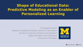 brooksch@umich.edu @cab938
Shape of Educational Data:
Predictive Modeling as an Enabler of
Personalized Learning
Christopher Brooks
Research Assistant Professor, School of Information
Director of Learning Analytics and Research
Digital Education and Innovation
University of Michigan
 