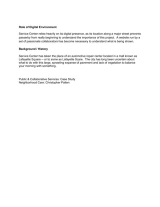Role of Digital Environment

Service Center relies heavily on its digital presence, as its location along a major street prevents
passerby from really beginning to understand the importance of this project. A website run by a
set of passionate collaborators has become necessary to understand what is being shown.

Background / History

Service Center has taken the place of an automotive repair center located in a mall known as
Lafayette Square -- or to some as Lafayette Scare. The city has long been uncertain about
what to do with this large, sprawling expanse of pavement and lack of vegetation to balance
your morning with something.



Public & Collaborative Services: Case Study
Neighborhood Care: Christopher Patten
 