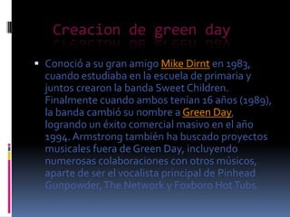 Creacion de green day
 Conoció a su gran amigo Mike Dirnt en 1983,
cuando estudiaba en la escuela de primaria y
juntos crearon la banda Sweet Children.
Finalmente cuando ambos tenían 16 años (1989),
la banda cambió su nombre a Green Day,
logrando un éxito comercial masivo en el año
1994. Armstrong también ha buscado proyectos
musicales fuera de Green Day, incluyendo
numerosas colaboraciones con otros músicos,
aparte de ser el vocalista principal de Pinhead
Gunpowder, The Network y Foxboro Hot Tubs.

 