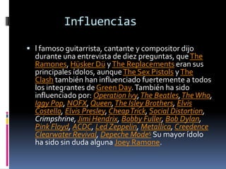 Influencias
 l famoso guitarrista, cantante y compositor dijo

durante una entrevista de diez preguntas, que The
Ramones, Hüsker Dü y The Replacements eran sus
principales ídolos, aunque The Sex Pistols y The
Clash también han influenciado fuertemente a todos
los integrantes de Green Day. También ha sido
influenciado por: Operation Ivy, The Beatles, The Who,
Iggy Pop, NOFX, Queen, The Isley Brothers, Elvis
Costello, Elvis Presley, CheapTrick, Social Distortion,
Crimpshrine, Jimi Hendrix, Bobby Fuller, Bob Dylan,
Pink Floyd, ACDC, Led Zeppelin, Metallica, Creedence
Clearwater Revival, Depeche Mode5 Su mayor ídolo
ha sido sin duda alguna Joey Ramone.

 