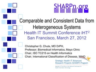 Comparable and Consistent Data from
     Heterogeneous Systems
  Health IT Summit Conference iHT2
   San Francisco, March 27, 2012
  Christopher G. Chute, MD DrPH,
  Professor, Biomedical Informatics, Mayo Clinic
  Chair, ISO TC215 on Health Informatics
  Chair, International Classification of Disease, WHO
 