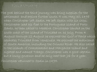 The goal behind the third journey was bring supplies for the
settlement and explore further south. It was May 30, 1498
when Christopher left Spain. He left Spain with six ships.
Christopher lead his fleet to the Portuguese island of Porto
Santo, he then sailed to Madeira. Christopher landed on the
south coast of the island of Trinidad on 31 July. From 4
August through 12 August he explored the Gulf of Paria which
separates Trinidad from Venezuela. He explored the mainland
of South America, including the Orinoco River. He also sailed
to the islands of Chacachacare and Margarita Island and
sighted and named Tobago. Christopher was a good captain
but a lousy governor and he only had that job for a year.
Christopher returned to Spain in 1495.
 