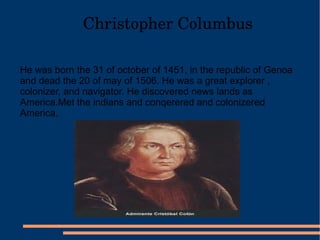 Christopher Columbus He was born the 31 of october of 1451, in the republic of Genoa and dead the 20 of may of 1506. He was a great explorer , colonizer, and navigator. He discovered news lands as America.Met the indians and conqerered and colonizered America.  