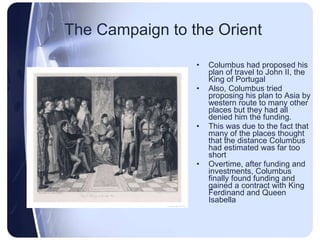 The Campaign to the Orient Columbus had proposed his plan of travel to John II, the King of Portugal Also, Columbus tried proposing his plan to Asia by western route to many other places but they had all denied him the funding. This was due to the fact that many of the places thought that the distance Columbus had estimated was far too short Overtime, after funding and investments, Columbus finally found funding and gained a contract with King Ferdinand and Queen Isabella