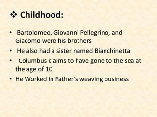  Childhood:
• Bartolomeo, Giovanni Pellegrino, and
  Giacomo were his brothers
• He also had a sister named Bianchinetta
• Columbus claims to have gone to the sea at
  the age of 10
• He Worked in Father’s weaving business
 