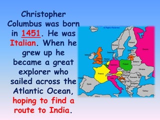 Christopher
Columbus was born
in 1451. He was
Italian. When he
grew up he
became a great
explorer who
sailed across the
Atlantic Ocean,
hoping to find a
route to India.

 