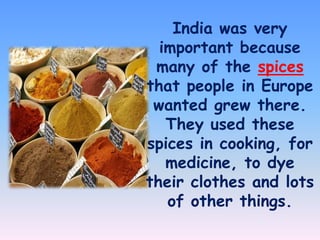 India was very
important because
many of the spices
that people in Europe
wanted grew there.
They used these
spices in cooking, for
medicine, to dye
their clothes and lots
of other things.

 