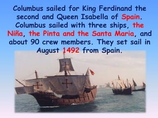 Columbus sailed for King Ferdinand the
second and Queen Isabella of Spain.
Columbus sailed with three ships, the
Niña, the Pinta and the Santa Maria, and
about 90 crew members. They set sail in
August 1492 from Spain.

 