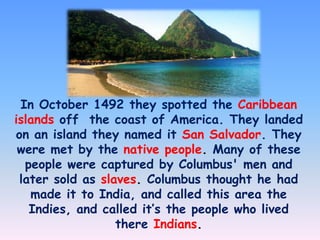 In October 1492 they spotted the Caribbean
islands off the coast of America. They landed
on an island they named it San Salvador. They
were met by the native people. Many of these
people were captured by Columbus' men and
later sold as slaves. Columbus thought he had
made it to India, and called this area the
Indies, and called it’s the people who lived
there Indians.

 