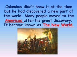 Columbus didn’t know it at the time
but he had discovered a new part of
the world. Many people moved to the
Americas after his great discovery.
It became known as The New World.

 