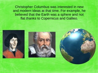Christopher Columbus was interested in new
and modern ideas at that time. For example, he
believed that the Earth was a sphere and not
flat thanks to Copernicus and Galileo.
 