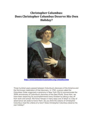 Christopher Columbus:
Does Christopher Columbus Deserve His Own
Holiday?
http://www.latinamericanstudies.org/columbus.htm
Three hundred years passed between Columbus's discovery of the America and
the first known celebration of that discovery. In 1792, a group called the
Columbian Order organized a ceremony in New York City to commemorate the
300th anniversary of Columbus's discovery of the New World. Since then, we
have been observing his accomplishments every October by taking a day off
from work and school. We honor heroes in many ways one of which is a day of
observance set aside to honor them. Do you think the actions of Christopher
Columbus meet the criteria of a hero? Does Christopher Columbus deserve his
own holiday?
 