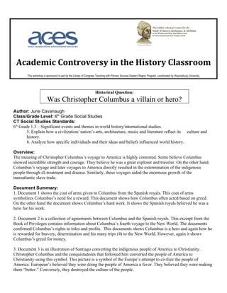 Academic Controversy in the History Classroom
        This workshop is sponsored in part by the Library of Congress Teaching with Primary Sources Eastern Region Program, coordinated by Waynesburg University.




                                                                    Historical Question:
                         Was Christopher Columbus a villain or hero?
Author: June Cavanaugh
Class/Grade Level: 6th Grade Social Studies
CT Social Studies Standards:
6th Grade 1.3 – Significant events and themes in world history/international studies.
        5. Explain how a civilization/ nation’s arts, architecture, music and literature reflect its culture and
        history.
        6. Analyze how specific individuals and their ideas and beliefs influenced world history.

Overview:
The meaning of Christopher Columbus’s voyage to America is highly contested. Some believe Columbus
showed incredible strength and courage. They believe he was a great explorer and traveler. On the other hand,
Columbus’s voyage and later voyages to America directly resulted in the extermination of the indigenous
people through ill-treatment and disease. Similarly, these voyages aided the enormous growth of the
transatlantic slave trade.

Document Summary:
1. Document 1 shows the coat of arms given to Columbus from the Spanish royals. This coat of arms
symbolizes Columbus’s need for a reward. This document shows how Columbus often acted based on greed.
On the other hand the document shows Columbus’s hard work. It shows the Spanish royals believed he was a
hero for his work.

2. Document 2 is a collection of agreements between Columbus and the Spanish royals. This excerpt from the
Book of Privileges contains information about Columbus’s fourth voyage to the New World. The documents
confirmed Columbus’s rights to titles and profits. This documents shows Columbus is a hero and again how he
is rewarded for bravery, determination and his many trips (4) to the New World. However, again it shows
Columbus’s greed for money.

3. Document 3 is an illustration of Santiago converting the indigenous people of America to Christianity.
Christopher Columbus and the conquistadores that followed him converted the people of America to
Christianity using this symbol. This picture is a symbol of the Europe’s attempt to civilize the people of
America. European’s believed they were doing the people of America a favor. They believed they were making
them “better.” Conversely, they destroyed the culture of the people.
 