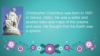Christopher Columbus was born in 1451
in Genoa (Italy). He was a sailor and
studied stars and maps of the oceans
and seas. He thought that the Earth was
a sphere.
 