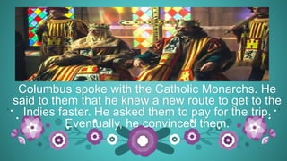Columbus spoke with the Catholic Monarchs. He
said to them that he knew a new route to get to the
Indies faster. He asked them to pay for the trip.
Eventually, he convinced them.
 