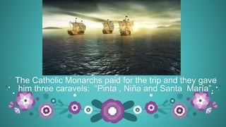 The Catholic Monarchs paid for the trip and they gave
him three caravels: “Pinta , Niña and Santa María”.
 