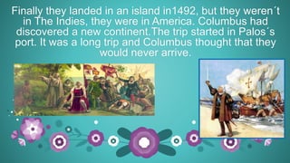 Finally they landed in an island in1492, but they weren´t
in The Indies, they were in America. Columbus had
discovered a new continent.The trip started in Palos´s
port. It was a long trip and Columbus thought that they
would never arrive.
 