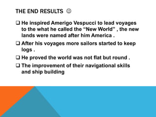 THE END RESULTS 
 He inspired Amerigo Vespucci to lead voyages
to the what he called the “New World” , the new
lands were named after him America .

 After his voyages more sailors started to keep
logs .
 He proved the world was not flat but round .
 The improvement of their navigational skills
and ship building

 