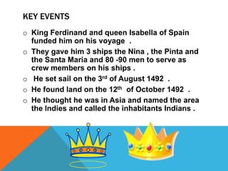 KEY EVENTS
o King Ferdinand and queen Isabella of Spain
funded him on his voyage .
o They gave him 3 ships the Nina , the Pinta and
the Santa Maria and 80 -90 men to serve as
crew members on his ships .
o He set sail on the 3rd of August 1492 .
o He found land on the 12th of October 1492 .
o He thought he was in Asia and named the area
the Indies and called the inhabitants Indians .

 