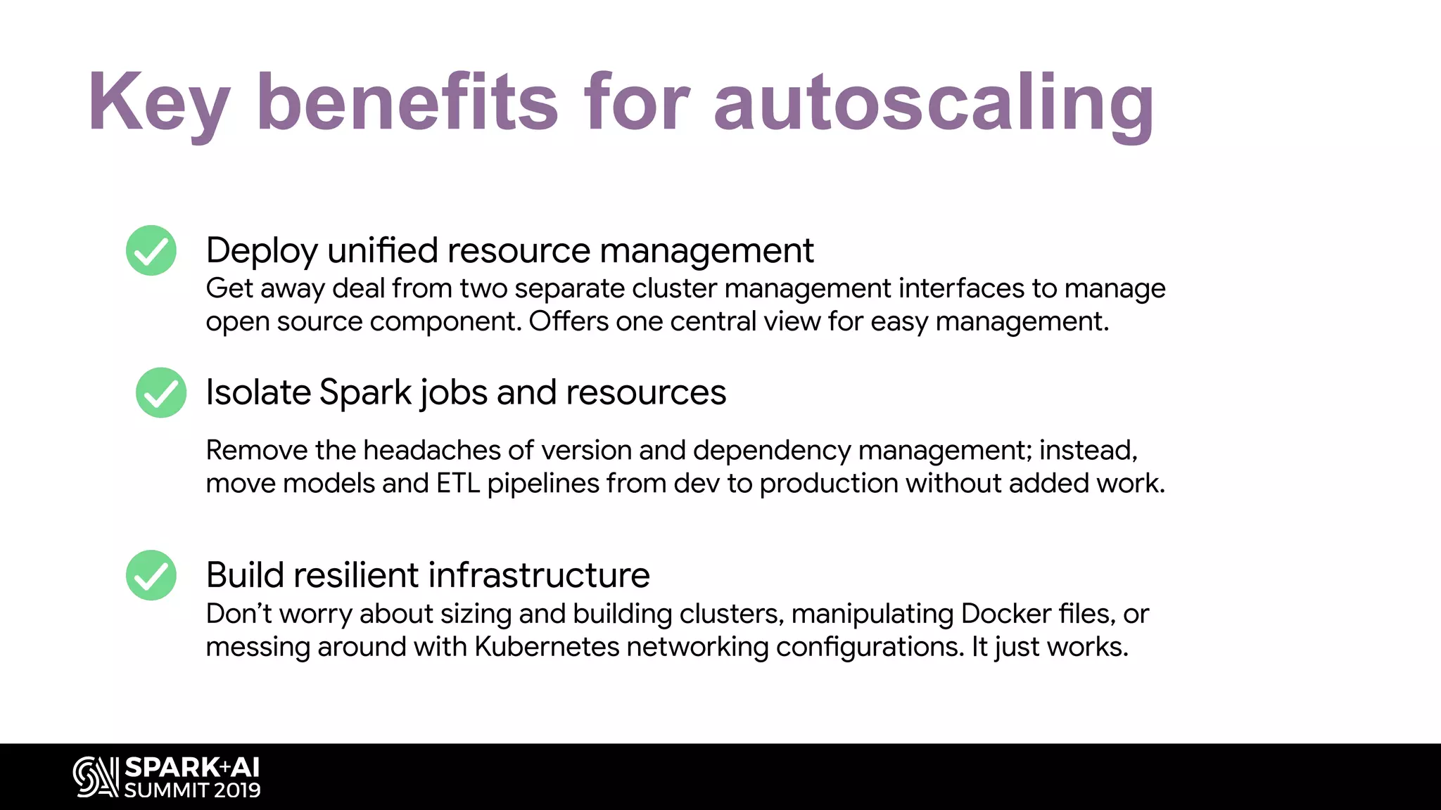 1. Deploy unified resource management
Get away deal from two separate cluster management interfaces to manage
open source component. Offers one central view for easy management.
2. Isolate Spark jobs and resources
Remove the headaches of version and dependency management; instead,
move models and ETL pipelines from dev to production without added work.
Build resilient infrastructure
Don’t worry about sizing and building clusters, manipulating Docker files, or
messing around with Kubernetes networking configurations. It just works.
Key benefits for autoscaling
 