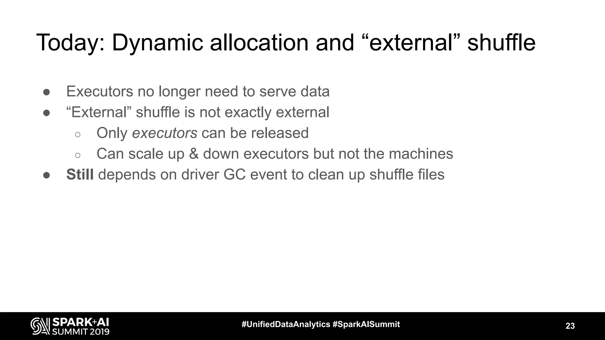 Today: Dynamic allocation and “external” shuffle
● Executors no longer need to serve data
● “External” shuffle is not exactly external
○ Only executors can be released
○ Can scale up & down executors but not the machines
● Still depends on driver GC event to clean up shuffle files
23#UnifiedDataAnalytics #SparkAISummit
 