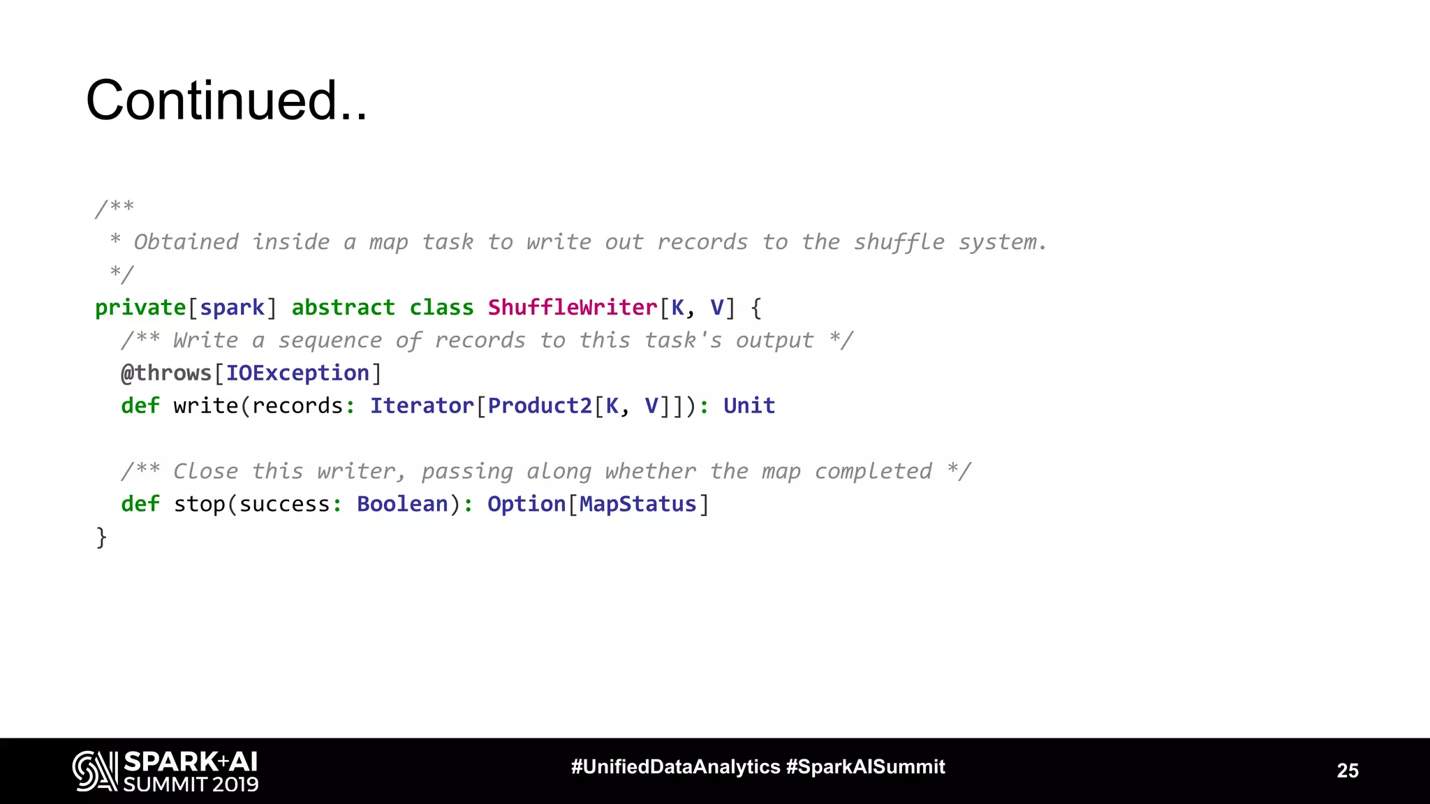 Continued..
/**
* Obtained inside a map task to write out records to the shuffle system.
*/
private[spark] abstract class ShuffleWriter[K, V] {
/** Write a sequence of records to this task's output */
@throws[IOException]
def write(records: Iterator[Product2[K, V]]): Unit
/** Close this writer, passing along whether the map completed */
def stop(success: Boolean): Option[MapStatus]
}
25#UnifiedDataAnalytics #SparkAISummit
 