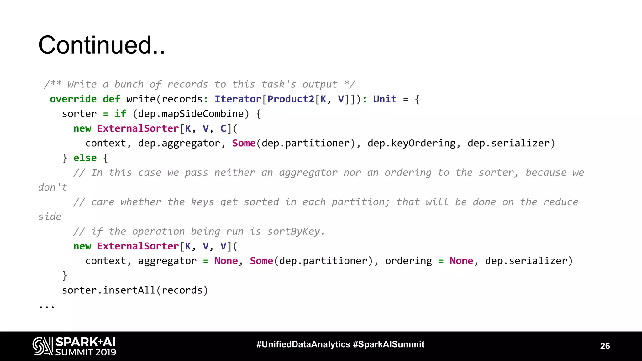 Continued..
/** Write a bunch of records to this task's output */
override def write(records: Iterator[Product2[K, V]]): Unit = {
sorter = if (dep.mapSideCombine) {
new ExternalSorter[K, V, C](
context, dep.aggregator, Some(dep.partitioner), dep.keyOrdering, dep.serializer)
} else {
// In this case we pass neither an aggregator nor an ordering to the sorter, because we
don't
// care whether the keys get sorted in each partition; that will be done on the reduce
side
// if the operation being run is sortByKey.
new ExternalSorter[K, V, V](
context, aggregator = None, Some(dep.partitioner), ordering = None, dep.serializer)
}
sorter.insertAll(records)
...
26#UnifiedDataAnalytics #SparkAISummit
 