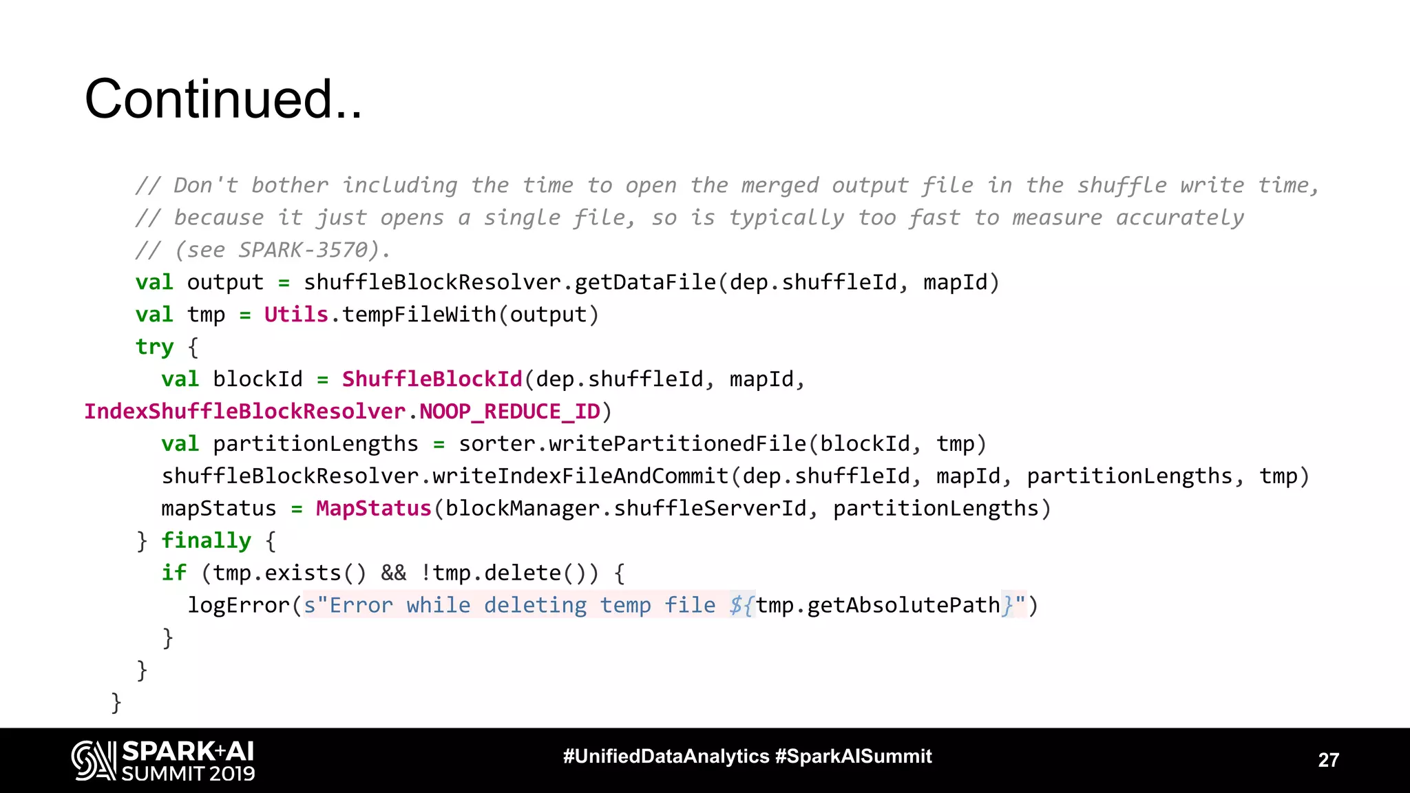 Continued..
// Don't bother including the time to open the merged output file in the shuffle write time,
// because it just opens a single file, so is typically too fast to measure accurately
// (see SPARK-3570).
val output = shuffleBlockResolver.getDataFile(dep.shuffleId, mapId)
val tmp = Utils.tempFileWith(output)
try {
val blockId = ShuffleBlockId(dep.shuffleId, mapId,
IndexShuffleBlockResolver.NOOP_REDUCE_ID)
val partitionLengths = sorter.writePartitionedFile(blockId, tmp)
shuffleBlockResolver.writeIndexFileAndCommit(dep.shuffleId, mapId, partitionLengths, tmp)
mapStatus = MapStatus(blockManager.shuffleServerId, partitionLengths)
} finally {
if (tmp.exists() && !tmp.delete()) {
logError(s"Error while deleting temp file ${tmp.getAbsolutePath}")
}
}
}
27#UnifiedDataAnalytics #SparkAISummit
 