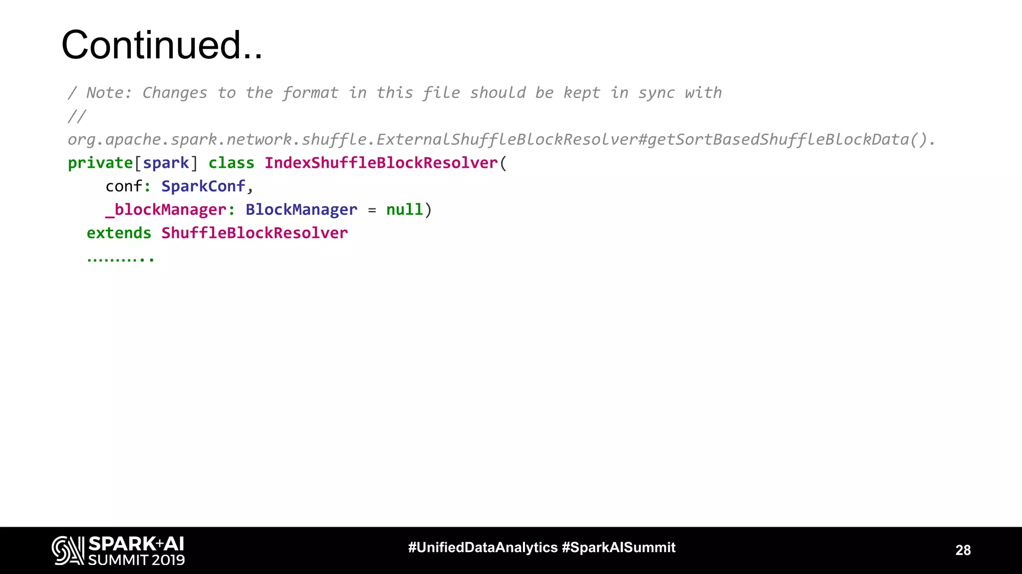 Continued..
/ Note: Changes to the format in this file should be kept in sync with
//
org.apache.spark.network.shuffle.ExternalShuffleBlockResolver#getSortBasedShuffleBlockData().
private[spark] class IndexShuffleBlockResolver(
conf: SparkConf,
_blockManager: BlockManager = null)
extends ShuffleBlockResolver
………..
28#UnifiedDataAnalytics #SparkAISummit
 