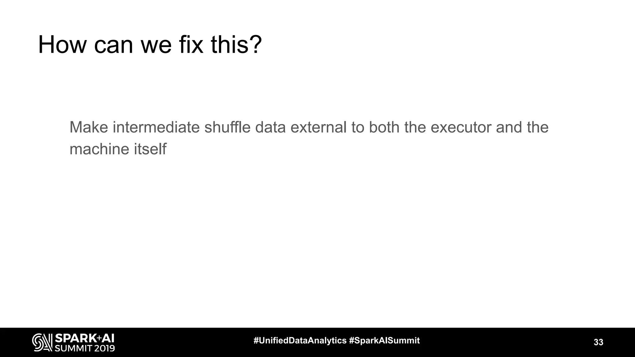 How can we fix this?
Make intermediate shuffle data external to both the executor and the
machine itself
33#UnifiedDataAnalytics #SparkAISummit
 